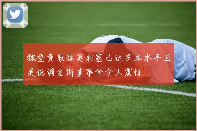 魏登费勒称奥利塞已达罗本水平且更低调金斯基事件令人震惊