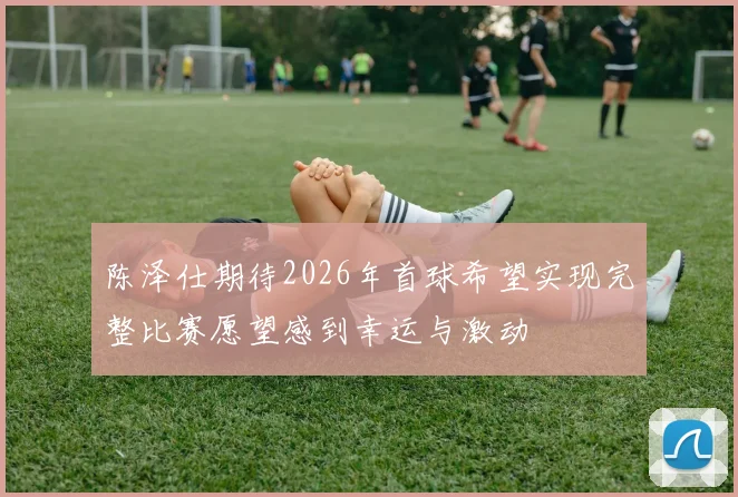 陈泽仕期待2026年首球希望实现完整比赛愿望感到幸运与激动