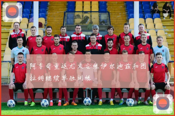 阿季奇重返尤文合练伊尔迪兹和图拉姆继续单独训练