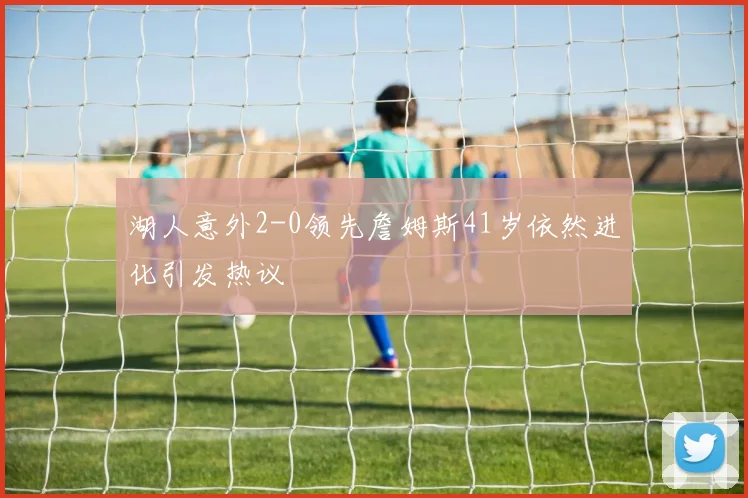 湖人意外2-0领先詹姆斯41岁依然进化引发热议