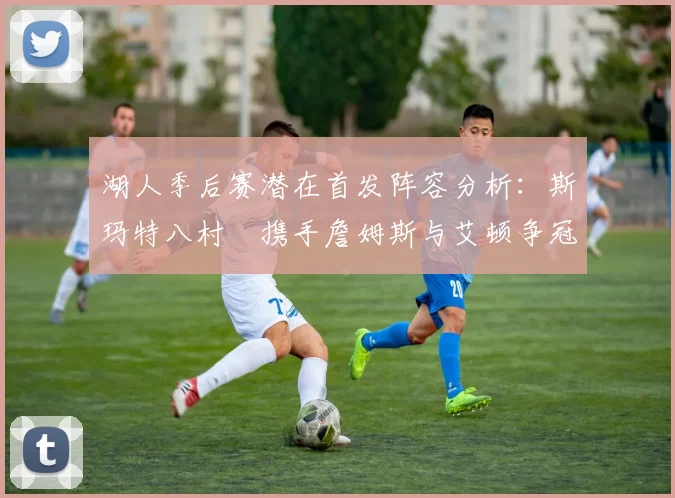 湖人季后赛潜在首发阵容分析：斯玛特八村塁携手詹姆斯与艾顿争冠之路