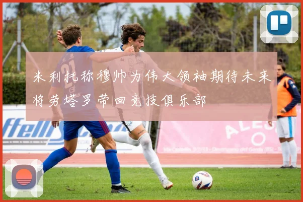 米利托称穆帅为伟大领袖期待未来将劳塔罗带回竞技俱乐部