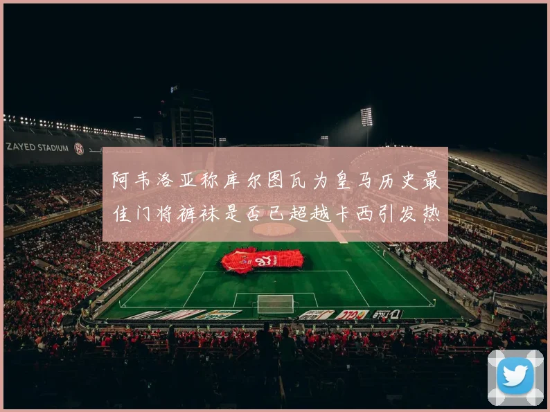 阿韦洛亚称库尔图瓦为皇马历史最佳门将裤袜是否已超越卡西引发热议