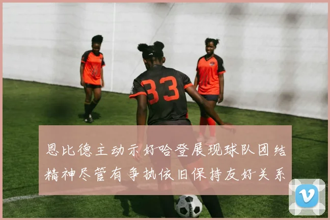 恩比德主动示好哈登展现球队团结精神尽管有争执依旧保持友好关系