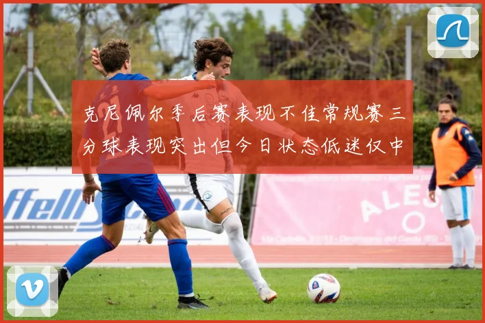 克尼佩尔季后赛表现不佳常规赛三分球表现突出但今日状态低迷仅中两球