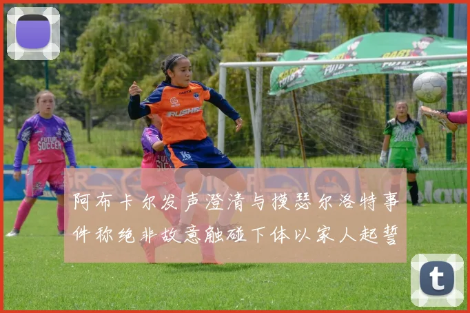 阿布卡尔发声澄清与摸瑟尔洛特事件称绝非故意触碰下体以家人起誓