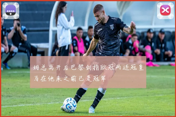 姆总离开后巴黎剑指欧冠两连冠皇马在他来之前已是冠军