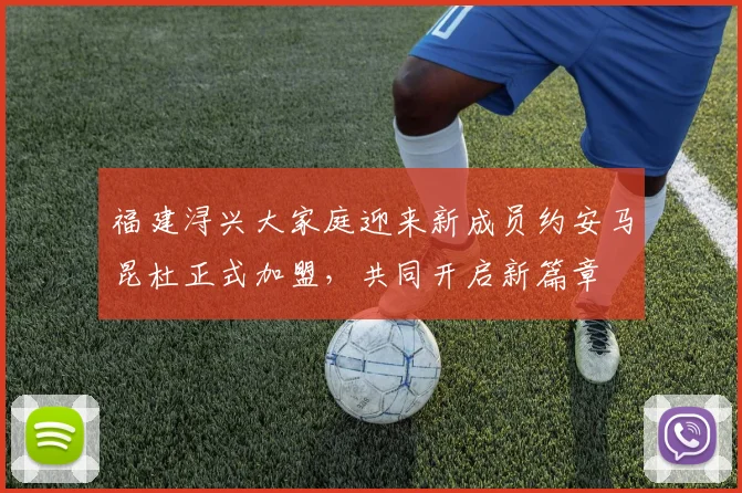 福建浔兴大家庭迎来新成员约安马昆杜正式加盟，共同开启新篇章