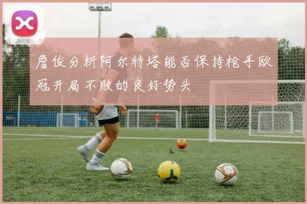 詹俊分析阿尔特塔能否保持枪手欧冠开局不败的良好势头