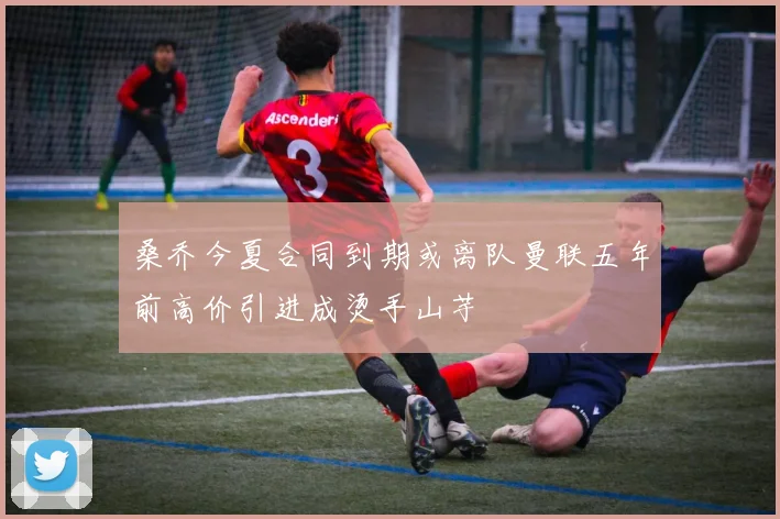 桑乔今夏合同到期或离队曼联五年前高价引进成烫手山芋