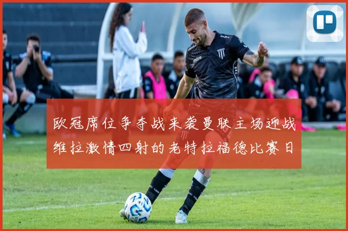 欧冠席位争夺战来袭曼联主场迎战维拉激情四射的老特拉福德比赛日
