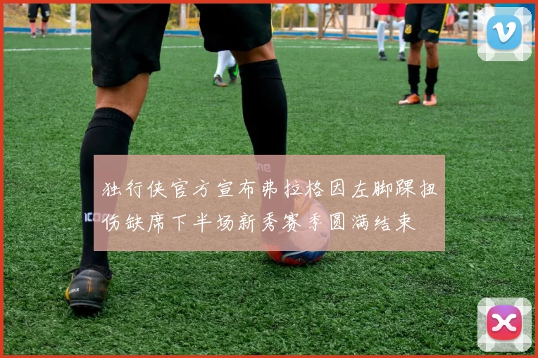 独行侠官方宣布弗拉格因左脚踝扭伤缺席下半场新秀赛季圆满结束