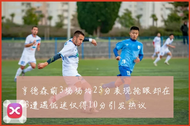亨德森前3场场均23分表现抢眼却在G3遭遇低迷仅得10分引发热议