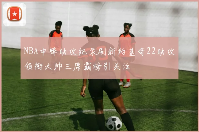 NBA中锋助攻纪录刷新约基奇22助攻领衔大帅三席霸榜引关注