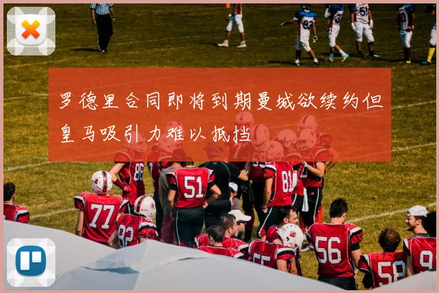 罗德里合同即将到期曼城欲续约但皇马吸引力难以抵挡