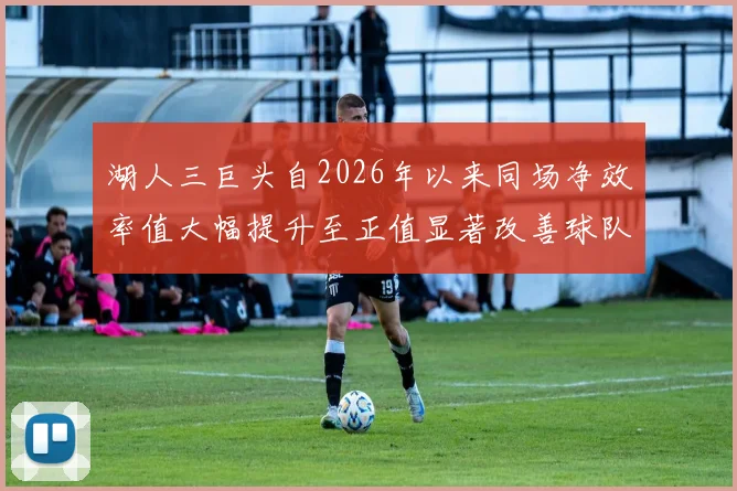 湖人三巨头自2026年以来同场净效率值大幅提升至正值显著改善球队表现