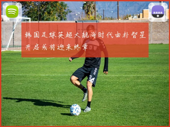 韩国足球英超大航海时代由朴智星开启或将迎来终章
