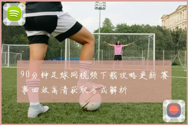90分钟足球网视频下载攻略更新 赛事回放高清获取方式解析